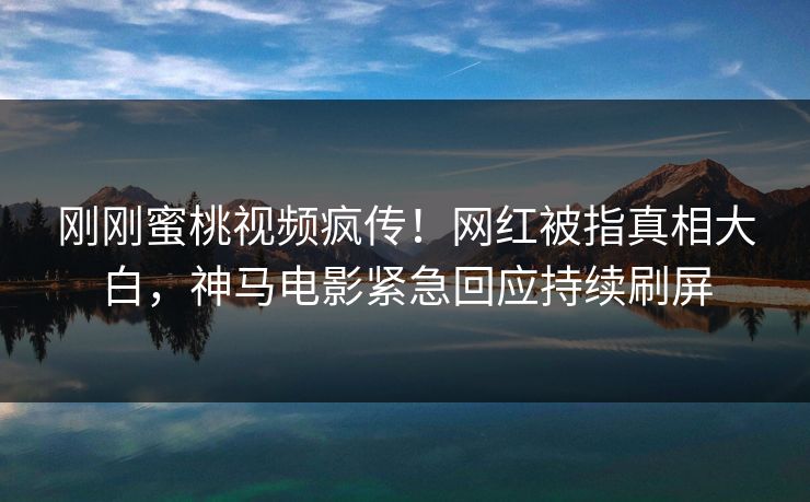 刚刚蜜桃视频疯传！网红被指真相大白，神马电影紧急回应持续刷屏