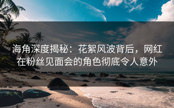 海角深度揭秘：花絮风波背后，网红在粉丝见面会的角色彻底令人意外