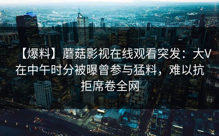 【爆料】蘑菇影视在线观看突发：大V在中午时分被曝曾参与猛料，难以抗拒席卷全网