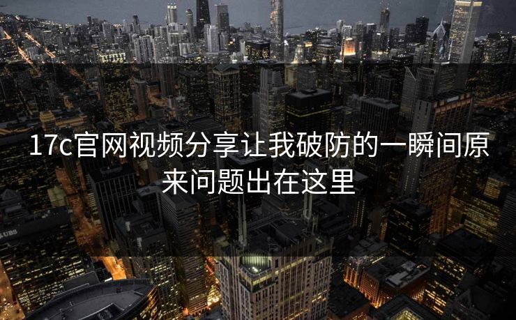 17c官网视频分享让我破防的一瞬间原来问题出在这里