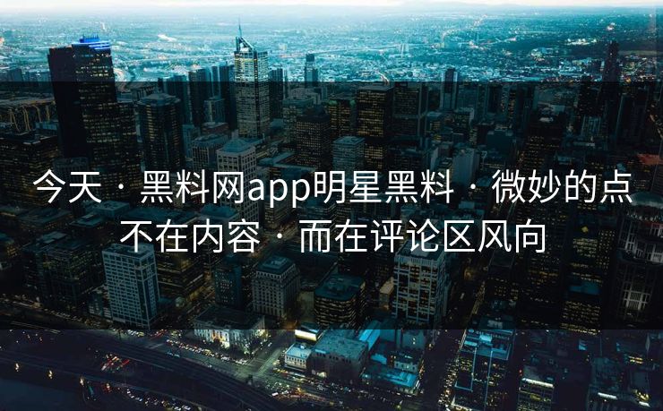 今天 · 黑料网app明星黑料 · 微妙的点不在内容 · 而在评论区风向