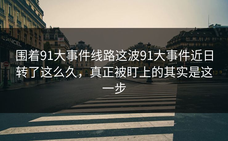围着91大事件线路这波91大事件近日转了这么久，真正被盯上的其实是这一步