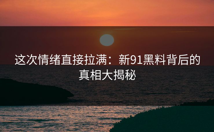 这次情绪直接拉满：新91黑料背后的真相大揭秘
