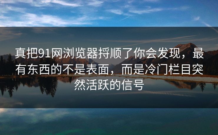 真把91网浏览器捋顺了你会发现，最有东西的不是表面，而是冷门栏目突然活跃的信号