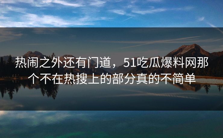 热闹之外还有门道，51吃瓜爆料网那个不在热搜上的部分真的不简单