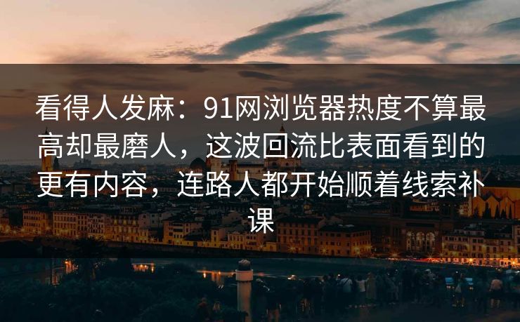 看得人发麻：91网浏览器热度不算最高却最磨人，这波回流比表面看到的更有内容，连路人都开始顺着线索补课