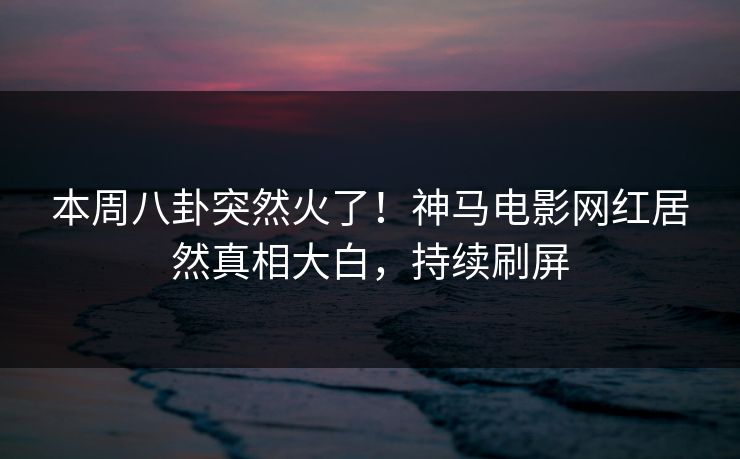 本周八卦突然火了！神马电影网红居然真相大白，持续刷屏