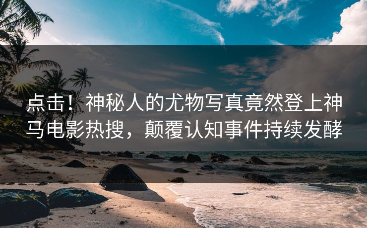 点击！神秘人的尤物写真竟然登上神马电影热搜，颠覆认知事件持续发酵