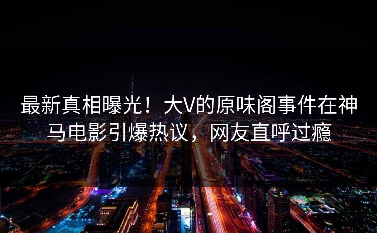 最新真相曝光！大V的原味阁事件在神马电影引爆热议，网友直呼过瘾