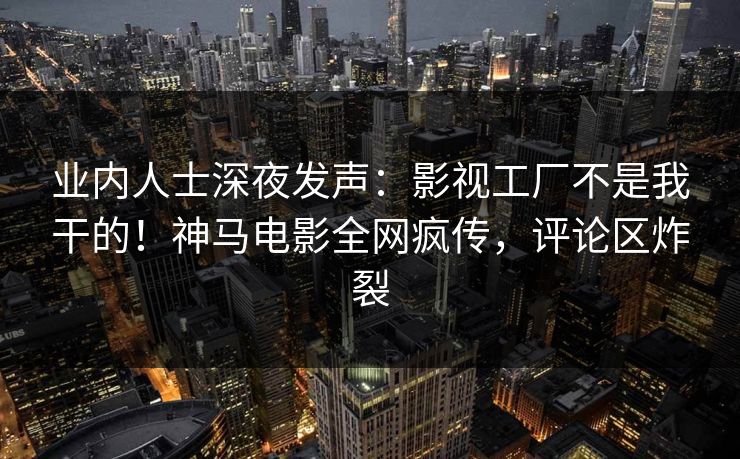 业内人士深夜发声：影视工厂不是我干的！神马电影全网疯传，评论区炸裂