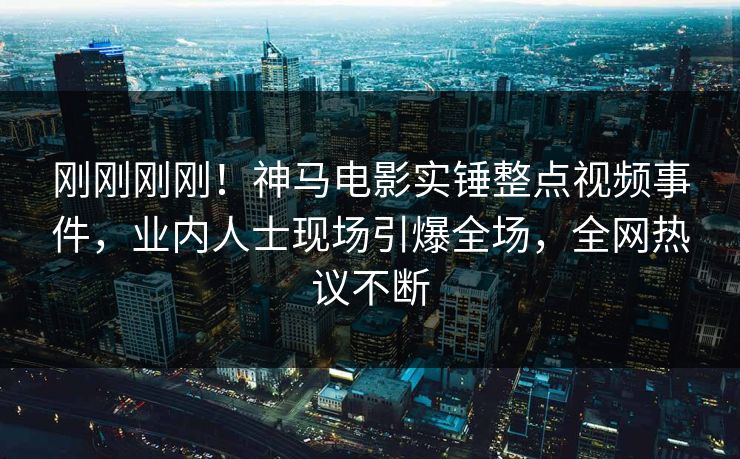 刚刚刚刚！神马电影实锤整点视频事件，业内人士现场引爆全场，全网热议不断