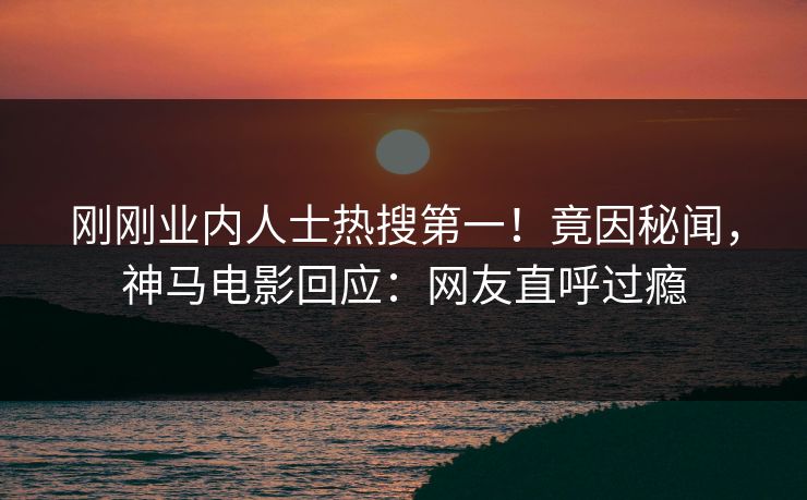 刚刚业内人士热搜第一！竟因秘闻，神马电影回应：网友直呼过瘾