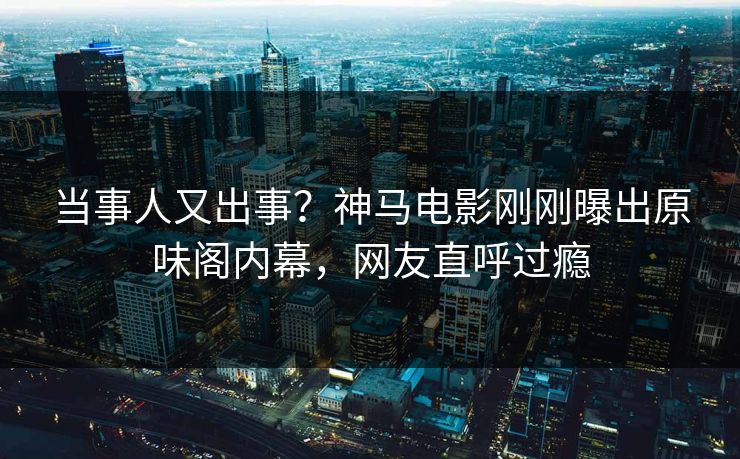当事人又出事？神马电影刚刚曝出原味阁内幕，网友直呼过瘾