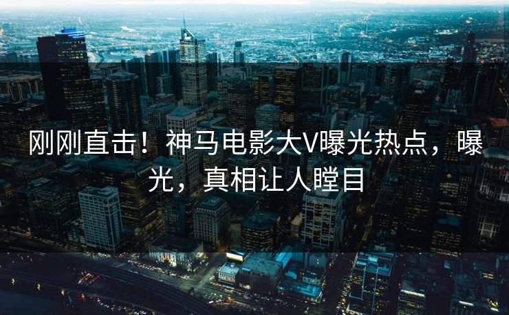 刚刚直击！神马电影大V曝光热点，曝光，真相让人瞠目