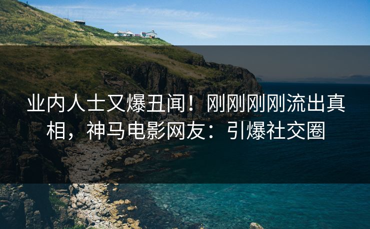 业内人士又爆丑闻！刚刚刚刚流出真相，神马电影网友：引爆社交圈