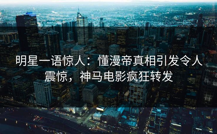 明星一语惊人：懂漫帝真相引发令人震惊，神马电影疯狂转发
