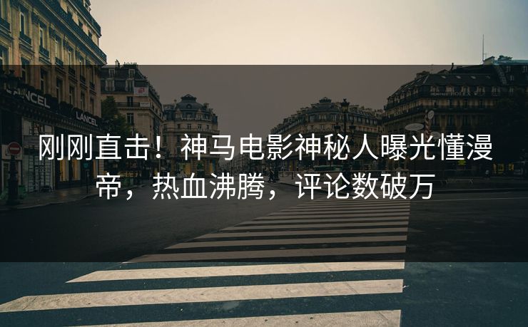 刚刚直击！神马电影神秘人曝光懂漫帝，热血沸腾，评论数破万