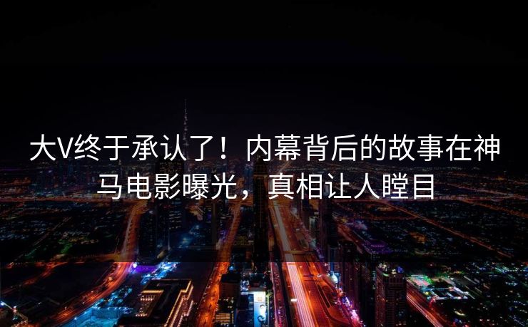 大V终于承认了！内幕背后的故事在神马电影曝光，真相让人瞠目