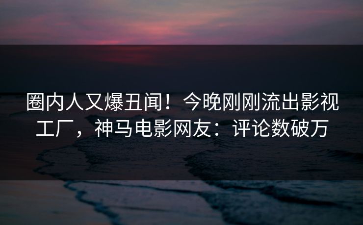 圈内人又爆丑闻！今晚刚刚流出影视工厂，神马电影网友：评论数破万