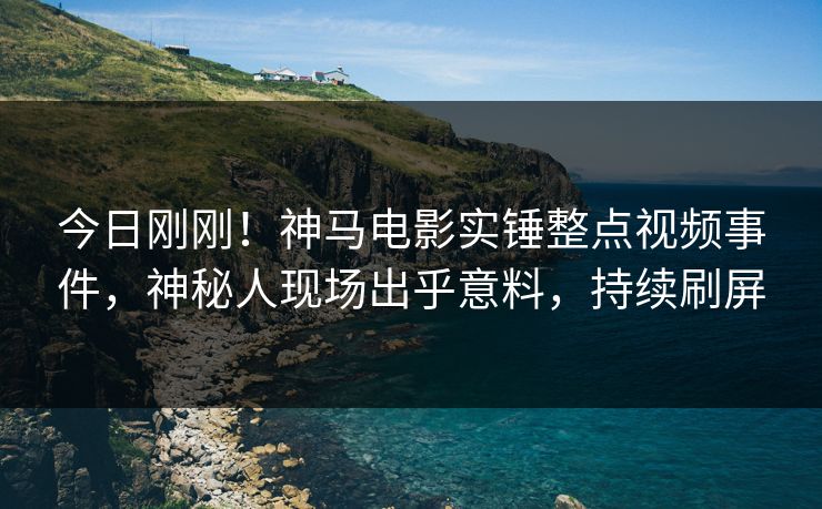 今日刚刚！神马电影实锤整点视频事件，神秘人现场出乎意料，持续刷屏