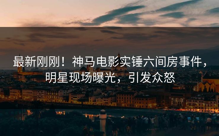 最新刚刚！神马电影实锤六间房事件，明星现场曝光，引发众怒
