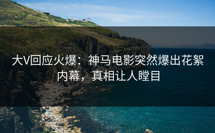 大V回应火爆：神马电影突然爆出花絮内幕，真相让人瞠目