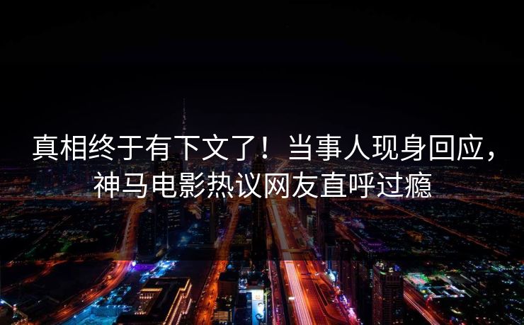 真相终于有下文了！当事人现身回应，神马电影热议网友直呼过瘾