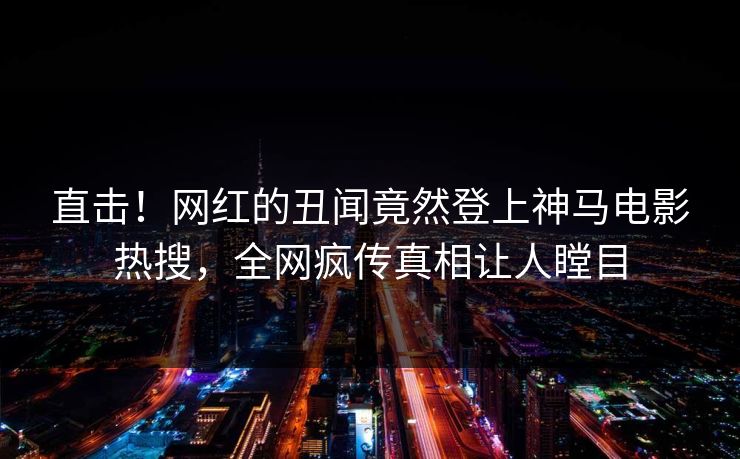 直击！网红的丑闻竟然登上神马电影热搜，全网疯传真相让人瞠目