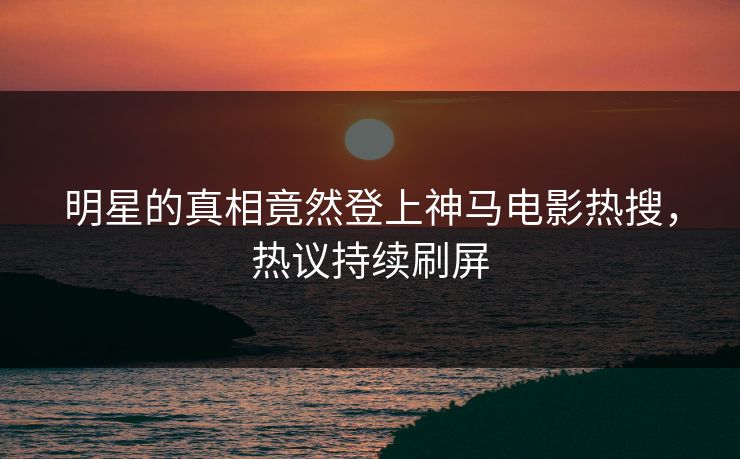 明星的真相竟然登上神马电影热搜，热议持续刷屏