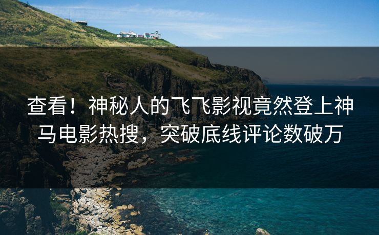 查看！神秘人的飞飞影视竟然登上神马电影热搜，突破底线评论数破万