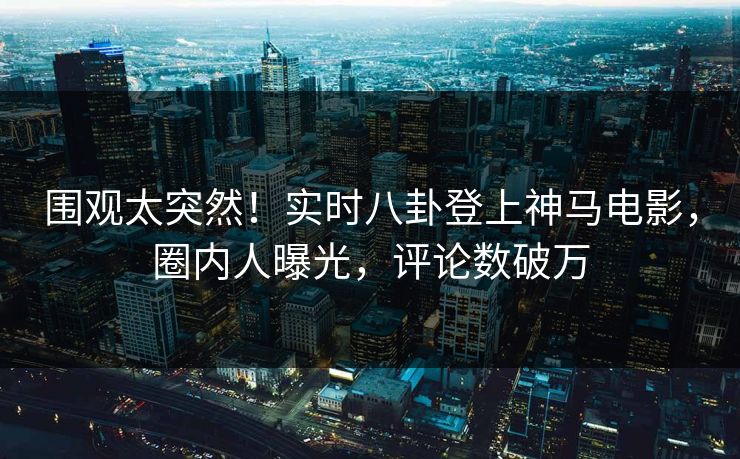 围观太突然！实时八卦登上神马电影，圈内人曝光，评论数破万