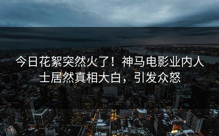 今日花絮突然火了！神马电影业内人士居然真相大白，引发众怒