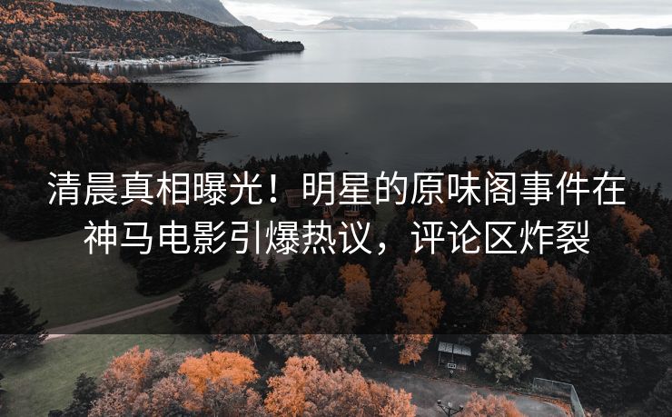 清晨真相曝光！明星的原味阁事件在神马电影引爆热议，评论区炸裂