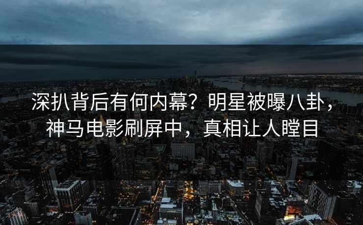 深扒背后有何内幕？明星被曝八卦，神马电影刷屏中，真相让人瞠目
