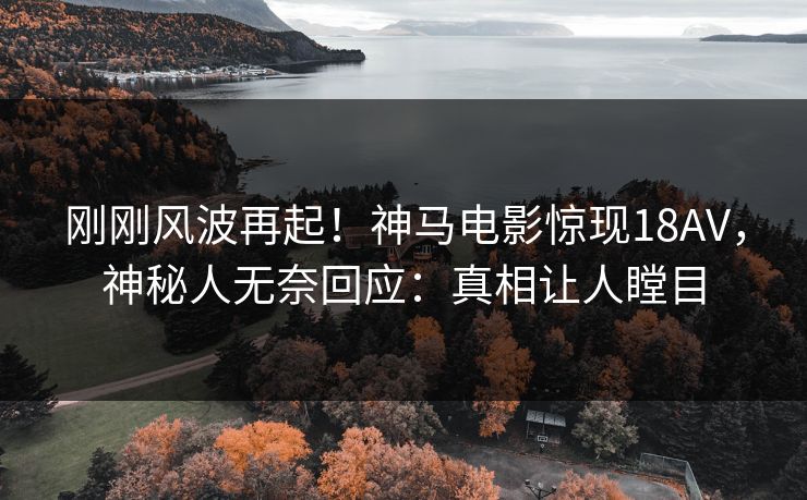 刚刚风波再起！神马电影惊现18AV，神秘人无奈回应：真相让人瞠目