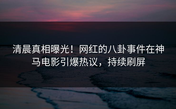清晨真相曝光！网红的八卦事件在神马电影引爆热议，持续刷屏