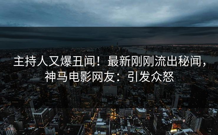 主持人又爆丑闻！最新刚刚流出秘闻，神马电影网友：引发众怒