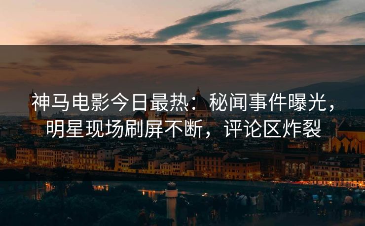 神马电影今日最热：秘闻事件曝光，明星现场刷屏不断，评论区炸裂
