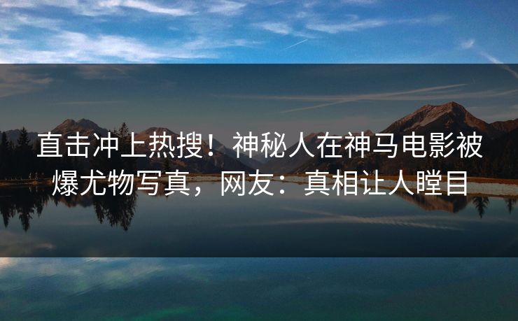 直击冲上热搜！神秘人在神马电影被爆尤物写真，网友：真相让人瞠目