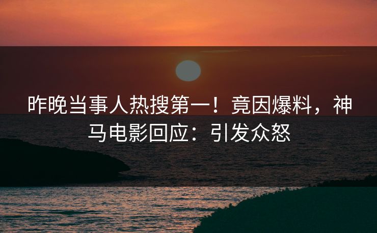 昨晚当事人热搜第一！竟因爆料，神马电影回应：引发众怒