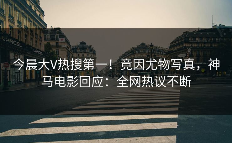 今晨大V热搜第一！竟因尤物写真，神马电影回应：全网热议不断