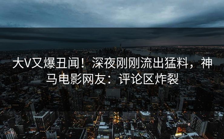 大V又爆丑闻！深夜刚刚流出猛料，神马电影网友：评论区炸裂