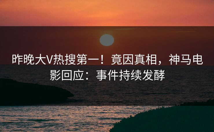 昨晚大V热搜第一！竟因真相，神马电影回应：事件持续发酵