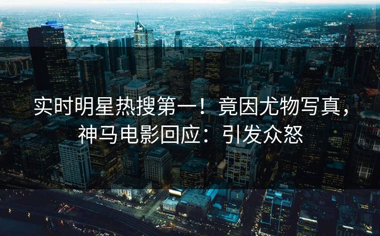 实时明星热搜第一！竟因尤物写真，神马电影回应：引发众怒