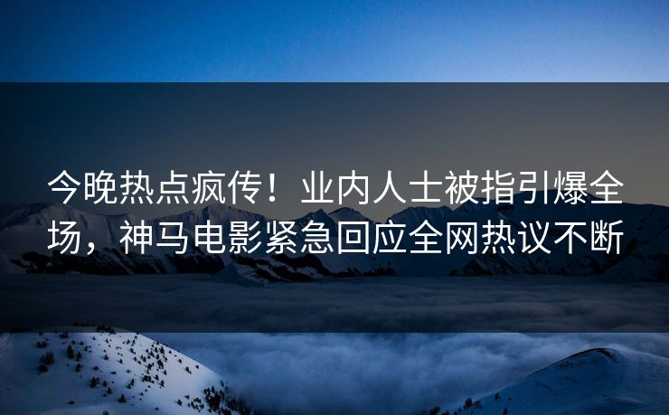 今晚热点疯传！业内人士被指引爆全场，神马电影紧急回应全网热议不断