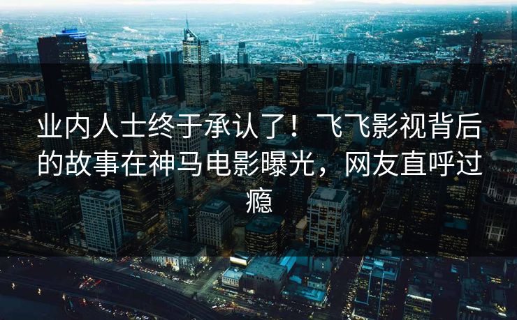 业内人士终于承认了！飞飞影视背后的故事在神马电影曝光，网友直呼过瘾