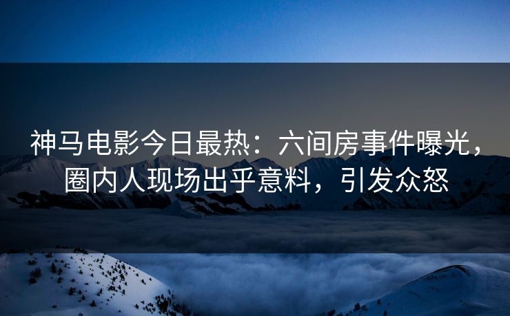 神马电影今日最热：六间房事件曝光，圈内人现场出乎意料，引发众怒