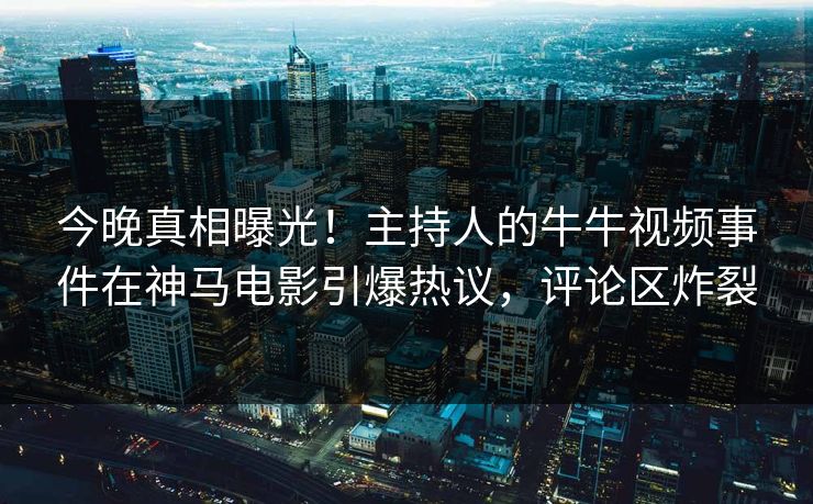 今晚真相曝光！主持人的牛牛视频事件在神马电影引爆热议，评论区炸裂