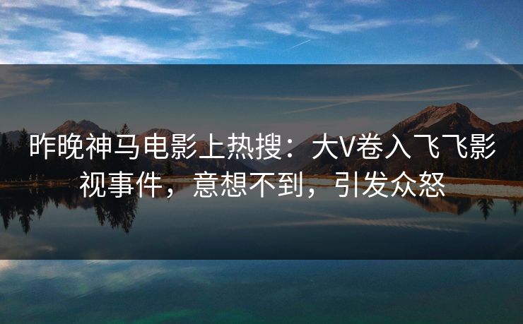 昨晚神马电影上热搜：大V卷入飞飞影视事件，意想不到，引发众怒