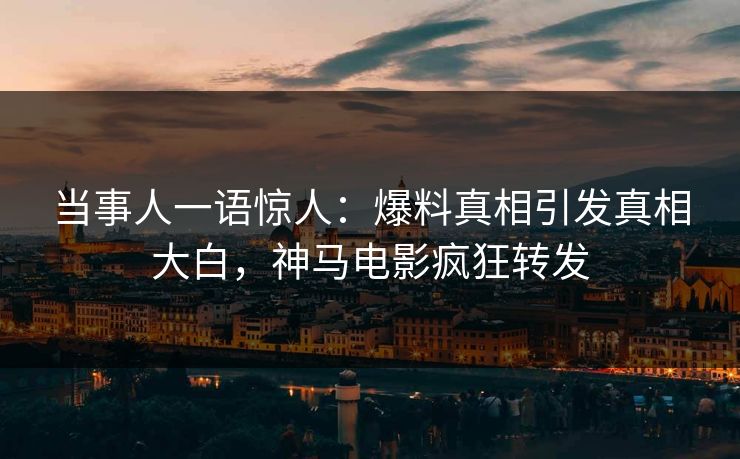 当事人一语惊人：爆料真相引发真相大白，神马电影疯狂转发